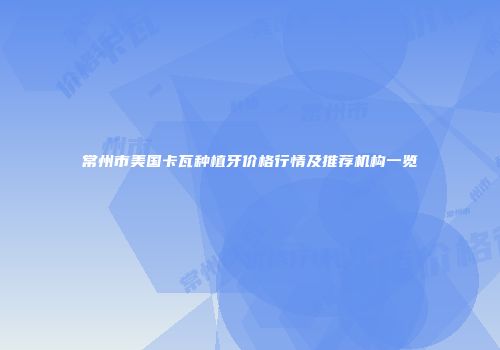 常州市美国卡瓦种植牙价格行情及推荐机构一览