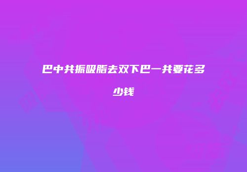 巴中共振吸脂去双下巴一共要花多少钱