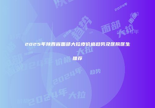 2025年陕西省面部大拉皮价格趋势及医院医生推荐