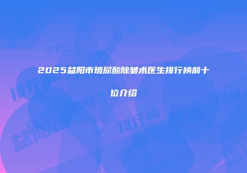 2025益阳市玻尿酸除皱术医生排行榜前十位介绍