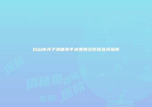 白山市光子酒糟鼻手术费用及医院选择指南