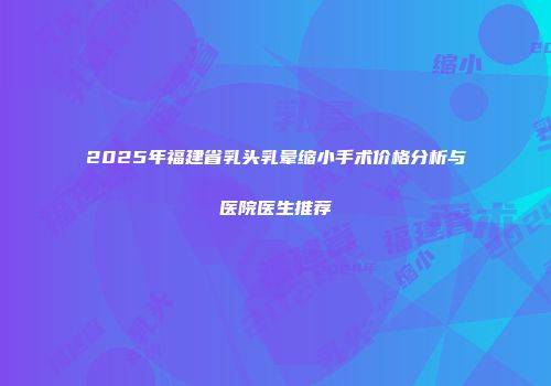 2025年福建省乳头乳晕缩小手术价格分析与医院医生推荐