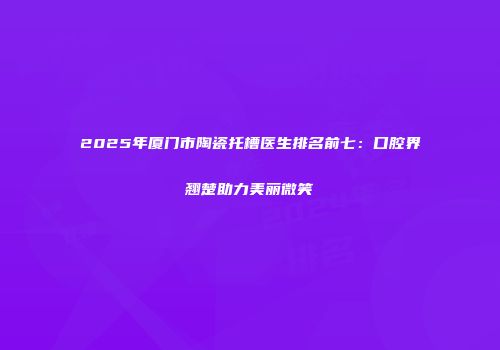 2025年厦门市陶瓷托槽医生排名前七：口腔界翘楚助力美丽微笑