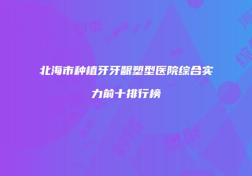 北海市种植牙牙龈塑型医院综合实力前十排行榜