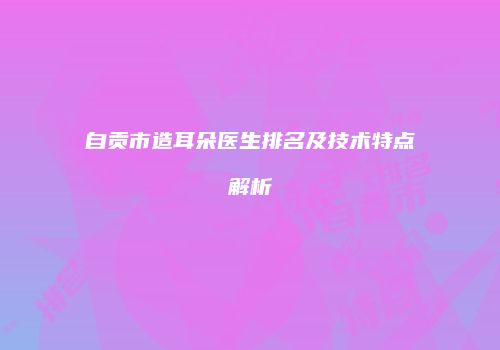 自贡市造耳朵医生排名及技术特点解析