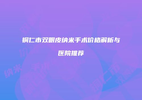 铜仁市双眼皮纳米手术价格解析与医院推荐