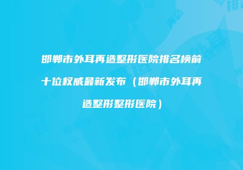 邯郸市外耳再造整形医院排名榜前十位权威最新发布（邯郸市外耳再造整形整形医院）