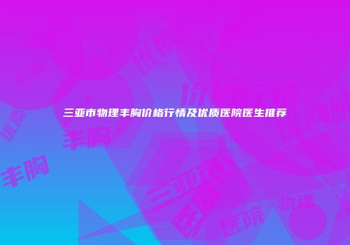 三亚市物理丰胸价格行情及优质医院医生推荐
