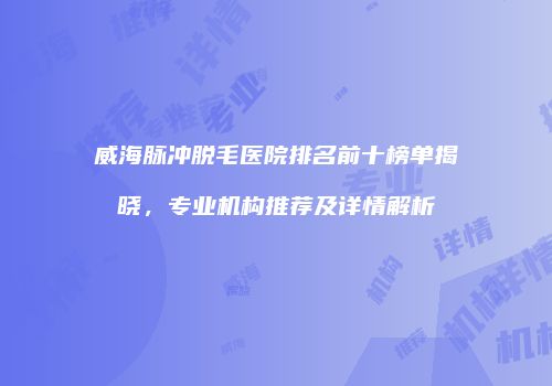 威海脉冲脱毛医院排名前十榜单揭晓，专业机构推荐及详情解析