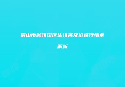 眉山市咖啡斑医生排名及价格行情全解析