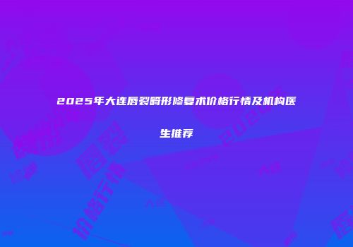 2025年大连唇裂畸形修复术价格行情及机构医生推荐