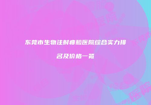 东莞市生物注射瘦脸医院综合实力排名及价格一览