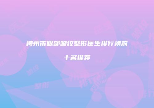 梅州市眼部皱纹整形医生排行榜前十名推荐