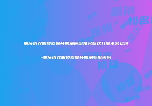 重庆市双眼皮修复开眼角医院排名榜这几家不容错过-重庆市双眼皮修复开眼角整形医院