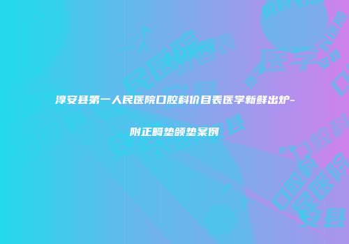 淳安县第一人民医院口腔科价目表医学新鲜出炉-附正畸垫颌垫案例