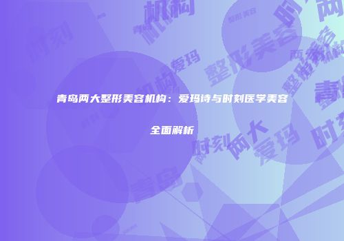 青岛两大整形美容机构：爱玛诗与时刻医学美容全面解析