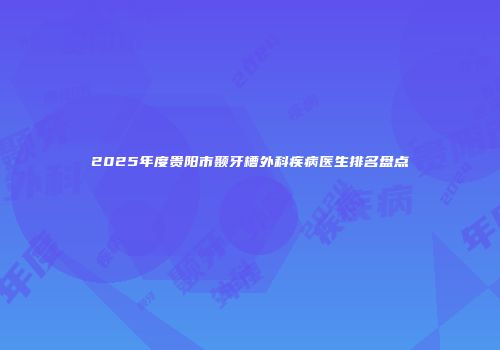 2025年度贵阳市颞牙槽外科疾病医生排名盘点