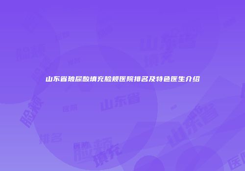 山东省玻尿酸填充脸颊医院排名及特色医生介绍