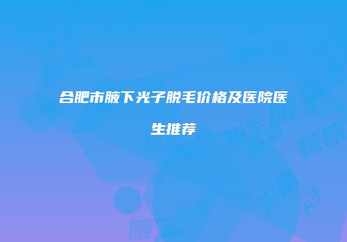 合肥市腋下光子脱毛价格及医院医生推荐