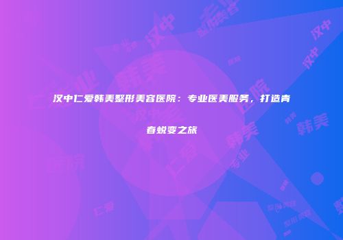 汉中仁爱韩美整形美容医院：专业医美服务，打造青春蜕变之旅