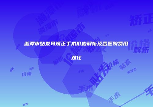 湘潭市贴发耳矫正手术价格解析及各医院费用对比