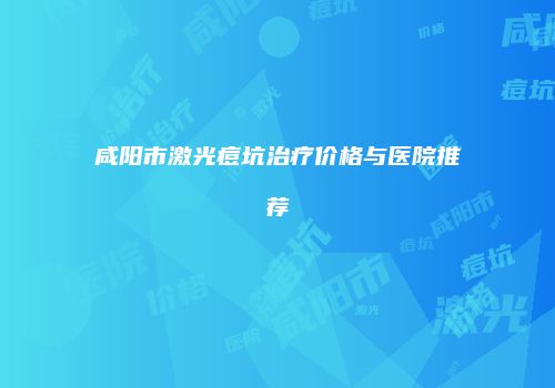 咸阳市激光痘坑治疗价格与医院推荐