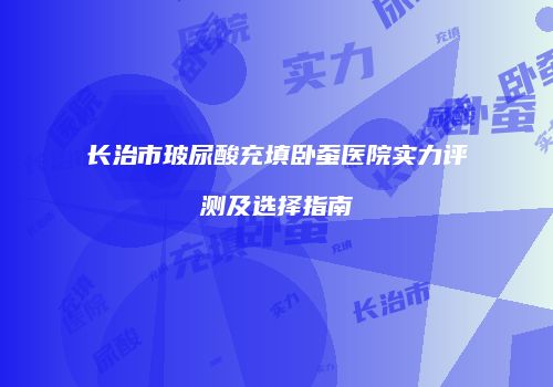 长治市玻尿酸充填卧蚕医院实力评测及选择指南