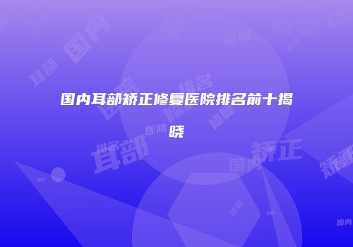 国内耳部矫正修复医院排名前十揭晓
