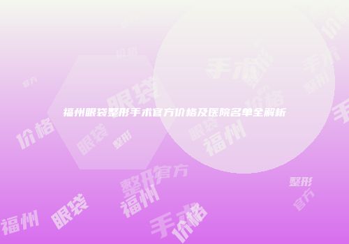 福州眼袋整形手术官方价格及医院名单全解析