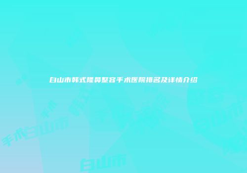 白山市韩式隆鼻整容手术医院排名及详情介绍