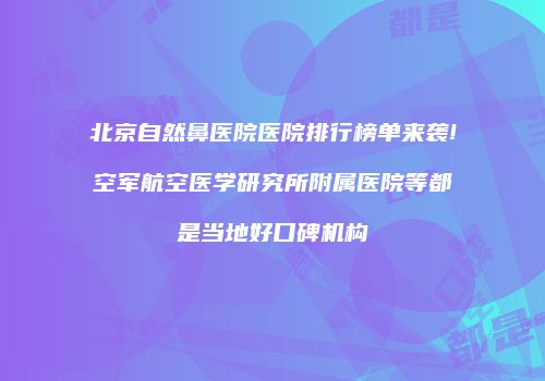 北京自然鼻医院医院排行榜单来袭!空军航空医学研究所附属医院等都是当地好口碑机构