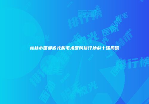 桂林市面部激光脱毛术医院排行榜前十强揭晓