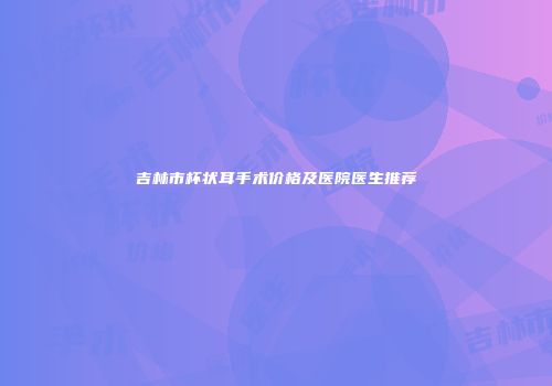 吉林市杯状耳手术价格及医院医生推荐