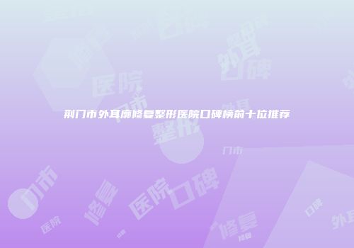 荆门市外耳廓修复整形医院口碑榜前十位推荐