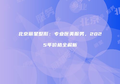 北京丽星整形：专业医美服务，2025年价格全解析