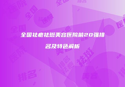 全国祛疤祛斑美容医院前20强排名及特色解析