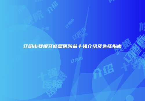 辽阳市残根牙修复医院前十强介绍及选择指南