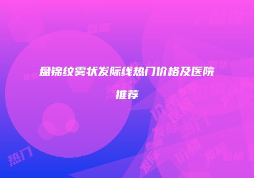 盘锦纹雾状发际线热门价格及医院推荐