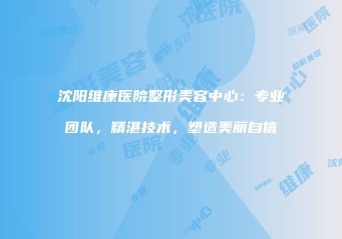 沈阳维康医院整形美容中心：专业团队，精湛技术，塑造美丽自信