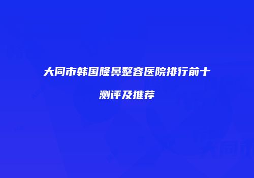 大同市韩国隆鼻整容医院排行前十测评及推荐