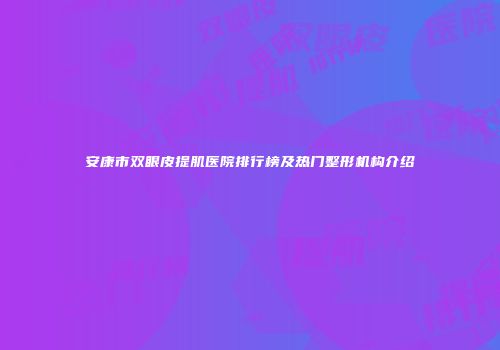 安康市双眼皮提肌医院排行榜及热门整形机构介绍