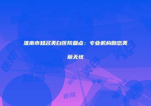 淮南市知名美白医院盘点：专业机构助您美丽无忧