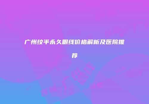 广州纹半永久眼线价格解析及医院推荐