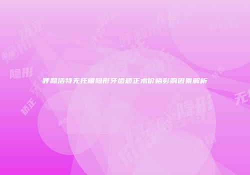 呼和浩特无托槽隐形牙齿矫正术价格影响因素解析
