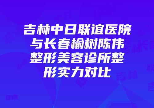 吉林中日联谊医院与长春榆树陈伟整形美容诊所整形实力对比