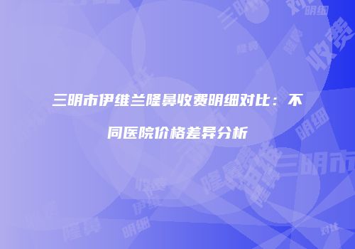 三明市伊维兰隆鼻收费明细对比：不同医院价格差异分析