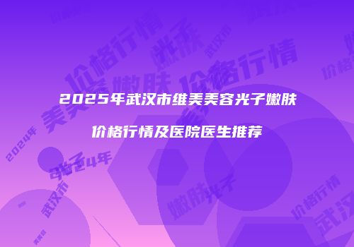 2025年武汉市维美美容光子嫩肤价格行情及医院医生推荐