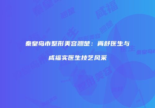 秦皇岛市整形美容翘楚：胥舒医生与咸福实医生技艺风采