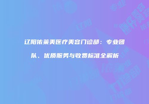 辽阳依莱美医疗美容门诊部：专业团队、优质服务与收费标准全解析