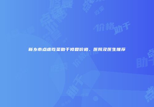 新乡市点痣吃菜助于修复价格、医院及医生推荐